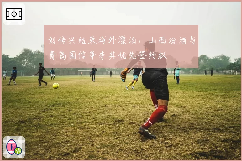 刘传兴结束海外漂泊,山西汾酒与青岛国信争夺其优先签约权
