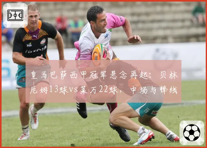 皇马巴萨西甲冠军悬念再起：贝林厄姆13球vs莱万22球，中场与锋线火力对决
