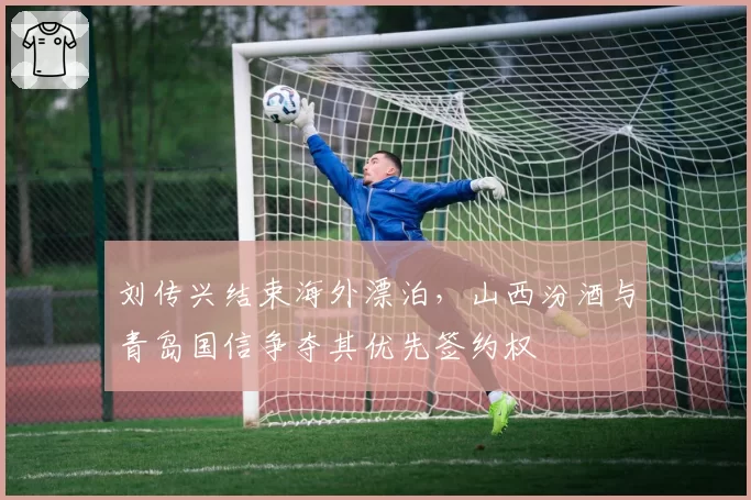 刘传兴结束海外漂泊，山西汾酒与青岛国信争夺其优先签约权
