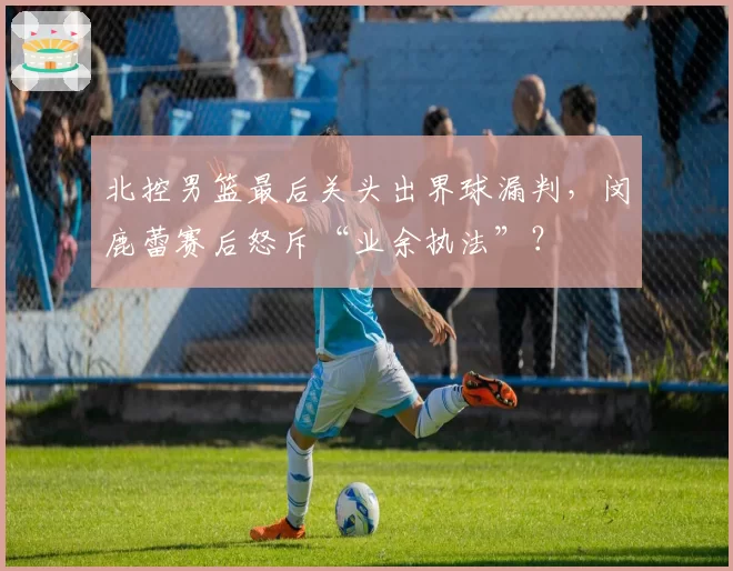 北控男篮最后关头出界球漏判，闵鹿蕾赛后怒斥“业余执法”？
