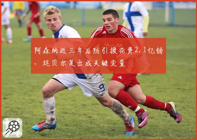 阿森纳近三年后防引援花费2.1亿镑，廷贝尔复出成关键变量