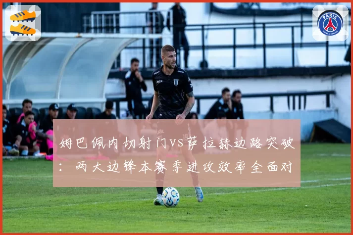 姆巴佩内切射门vs萨拉赫边路突破：两大边锋本赛季进攻效率全面对比