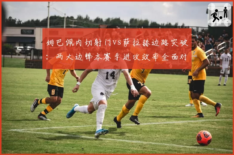 姆巴佩内切射门vs萨拉赫边路突破：两大边锋本赛季进攻效率全面对比