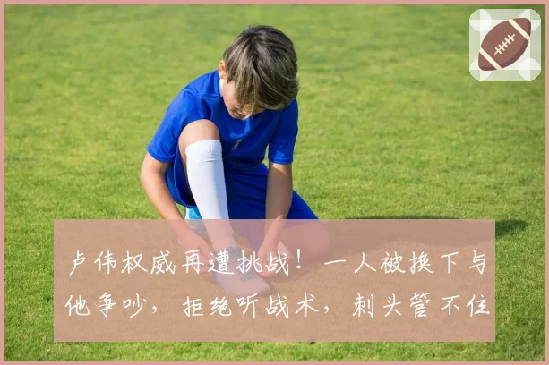 卢伟权威再遭挑战！一人被换下与他争吵，拒绝听战术，刺头管不住