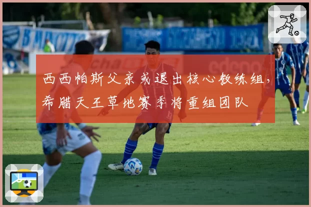 西西帕斯父亲或退出核心教练组，希腊天王草地赛季将重组团队