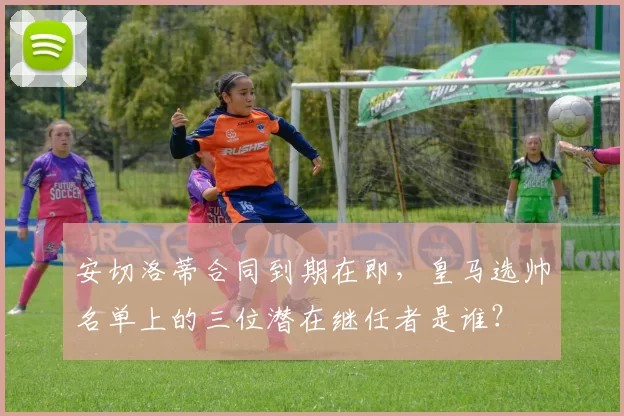 安切洛蒂合同到期在即，皇马选帅名单上的三位潜在继任者是谁？