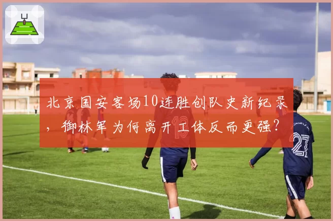 北京国安客场10连胜创队史新纪录，御林军为何离开工体反而更强？