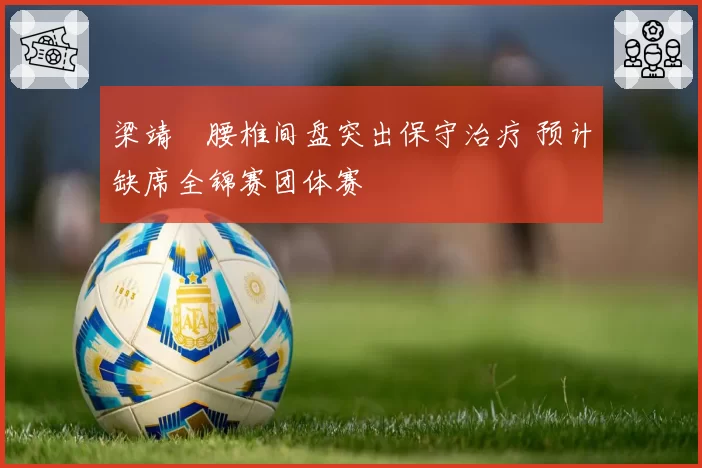 梁靖崑腰椎间盘突出保守治疗 预计缺席全锦赛团体赛