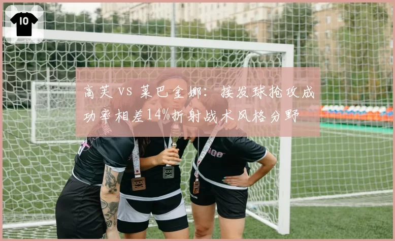 高芙 vs 莱巴金娜:接发球抢攻成功率相差14%折射战术风格分野