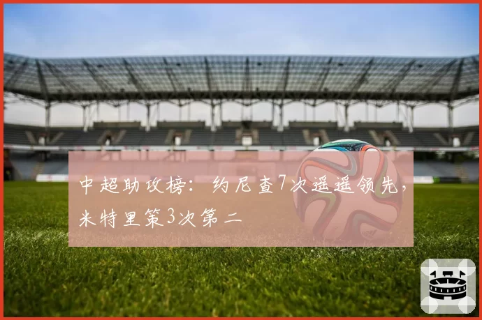 中超助攻榜：约尼查7次遥遥领先，米特里策3次第二