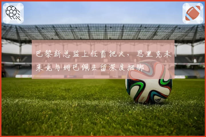 巴黎新总监上任首把火，恩里克未来竟与姆巴佩去留深度捆绑