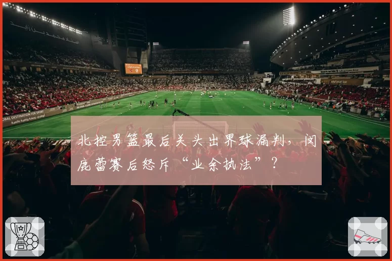 北控男篮最后关头出界球漏判，闵鹿蕾赛后怒斥“业余执法”？
