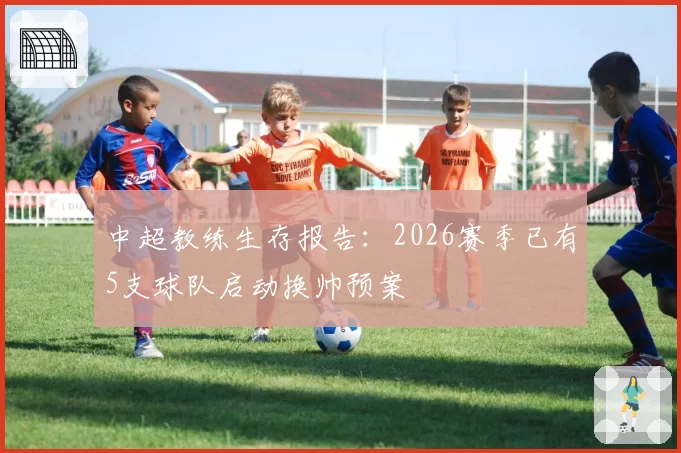 中超教练生存报告:2026赛季已有5支球队启动换帅预案