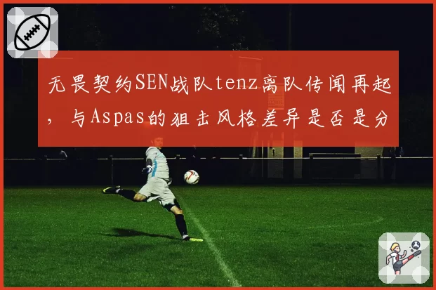 无畏契约SEN战队tenz离队传闻再起,与Aspas的狙击风格差异是否是分崩诱因?