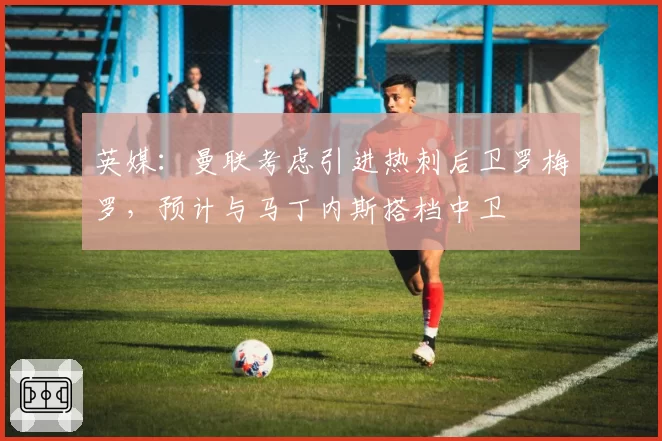 英媒:曼联考虑引进热刺后卫罗梅罗,预计与马丁内斯搭档中卫