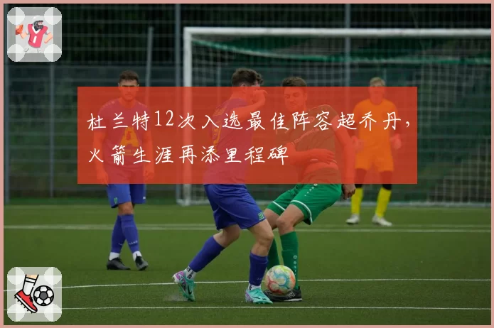杜兰特12次入选最佳阵容超乔丹,火箭生涯再添里程碑