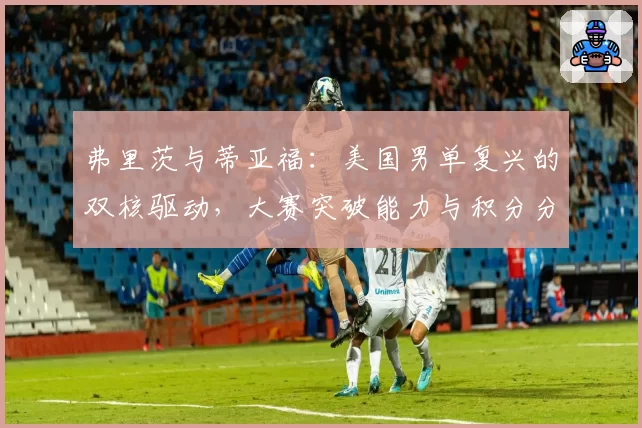 弗里茨与蒂亚福:美国男单复兴的双核驱动,大赛突破能力与积分分布解析