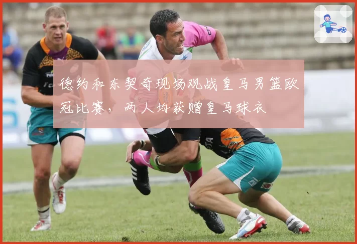 德约和东契奇现场观战皇马男篮欧冠比赛，两人均获赠皇马球衣