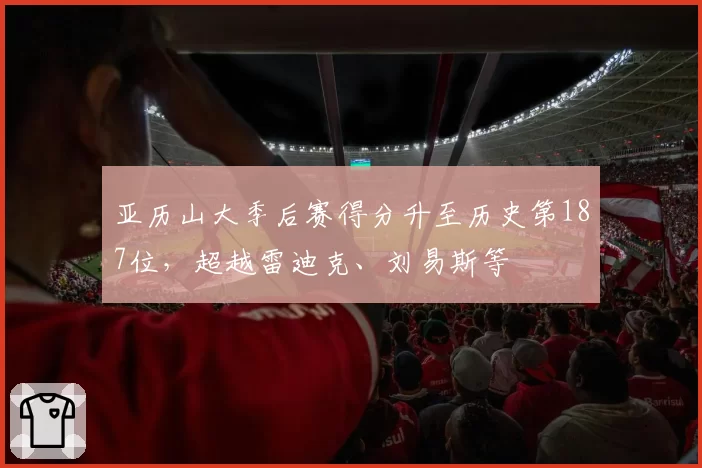 亚历山大季后赛得分升至历史第187位，超越雷迪克、刘易斯等