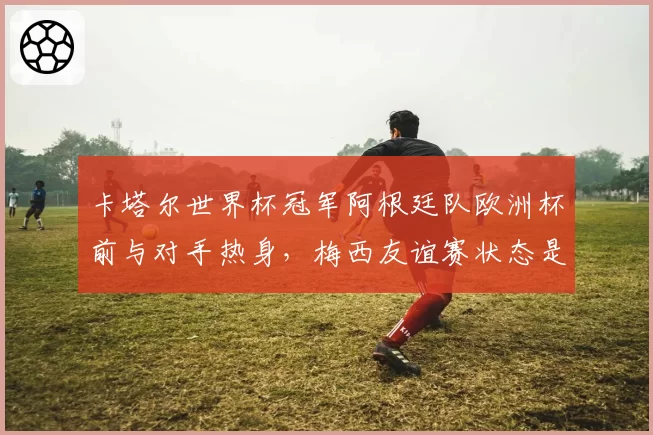 卡塔尔世界杯冠军阿根廷队欧洲杯前与对手热身，梅西友谊赛状态是否可信？