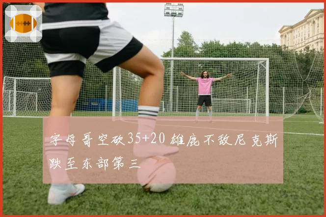 字母哥空砍35+20 雄鹿不敌尼克斯跌至东部第三