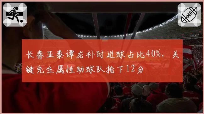 长春亚泰谭龙补时进球占比40%,关键先生属性助球队抢下12分