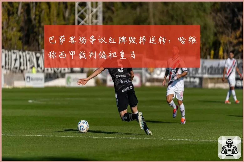 巴萨客场争议红牌毁掉逆转，哈维称西甲裁判偏袒皇马
