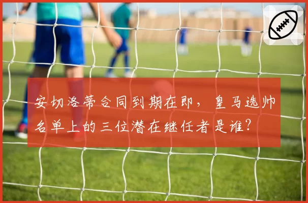 安切洛蒂合同到期在即，皇马选帅名单上的三位潜在继任者是谁？