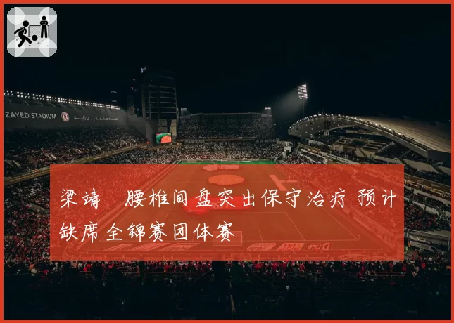 梁靖崑腰椎间盘突出保守治疗 预计缺席全锦赛团体赛