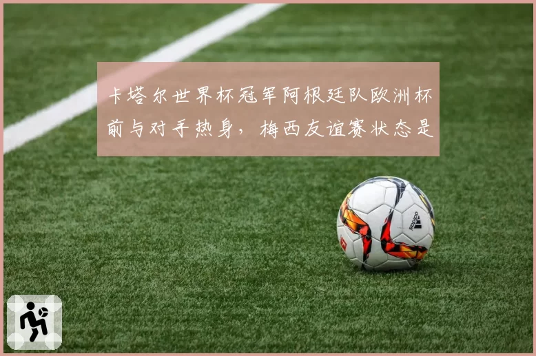 卡塔尔世界杯冠军阿根廷队欧洲杯前与对手热身,梅西友谊赛状态是否可信?