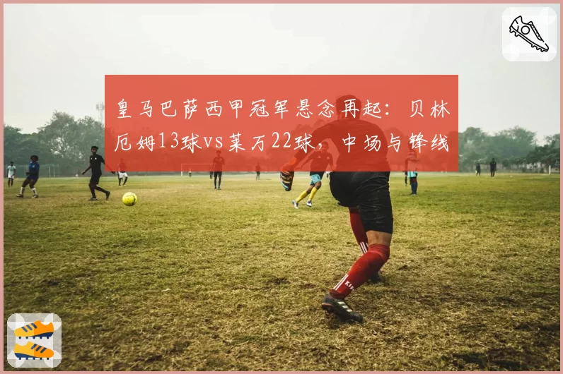 皇马巴萨西甲冠军悬念再起：贝林厄姆13球vs莱万22球，中场与锋线火力对决