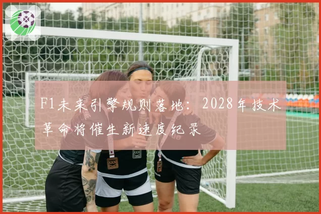 F1未来引擎规则落地:2028年技术革命将催生新速度纪录