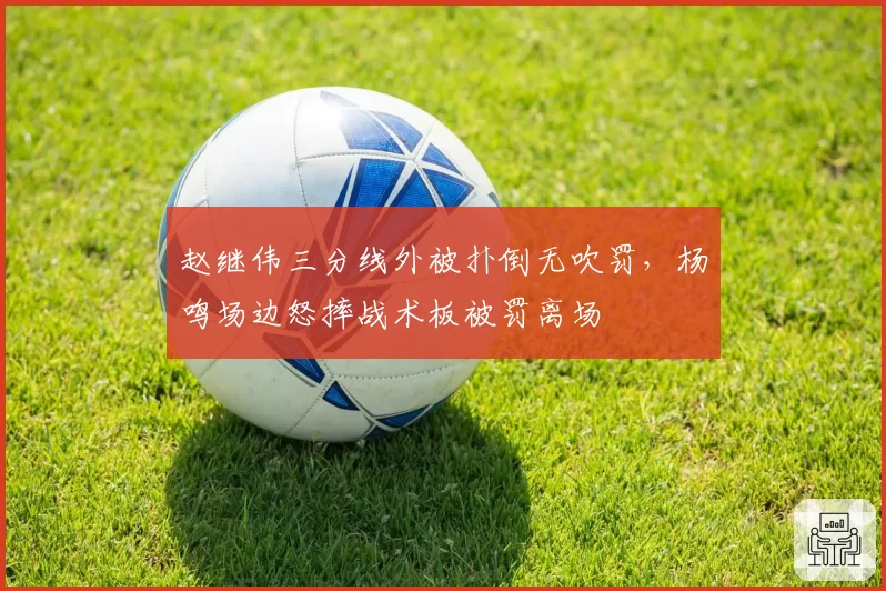 赵继伟三分线外被扑倒无吹罚,杨鸣场边怒摔战术板被罚离场