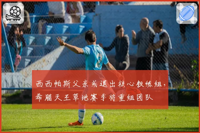 西西帕斯父亲或退出核心教练组，希腊天王草地赛季将重组团队