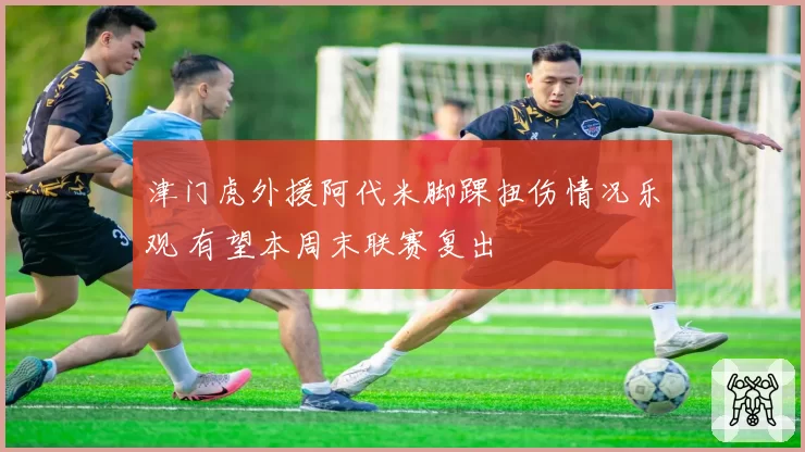 津门虎外援阿代米脚踝扭伤情况乐观 有望本周末联赛复出